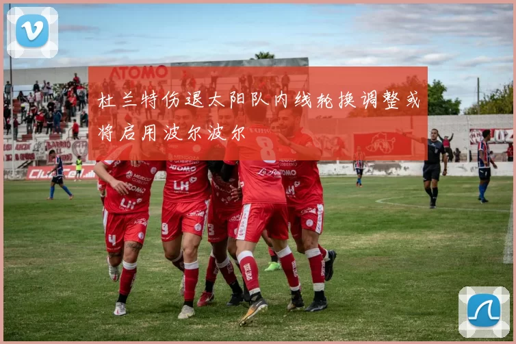 杜兰特伤退太阳队内线轮换调整或将启用波尔波尔