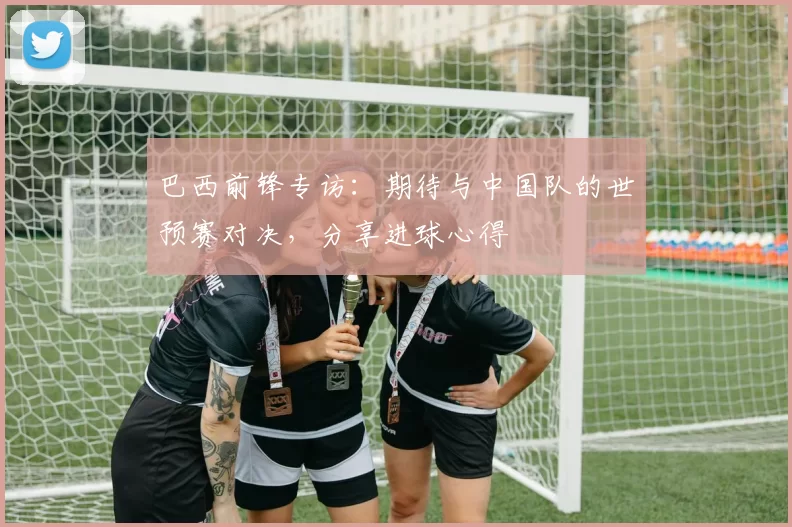 巴西前锋专访：期待与中国队的世预赛对决，分享进球心得