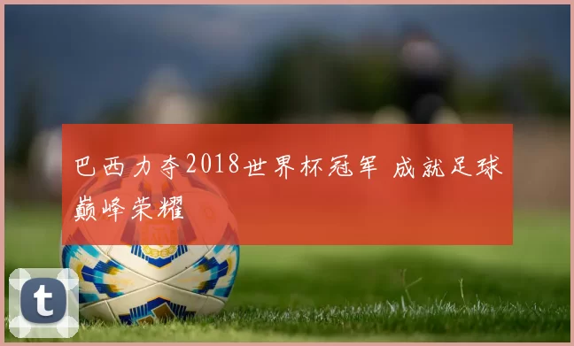 巴西力夺2018世界杯冠军 成就足球巅峰荣耀