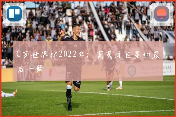 C罗世界杯2022年:葡萄牙巨星的最后一舞