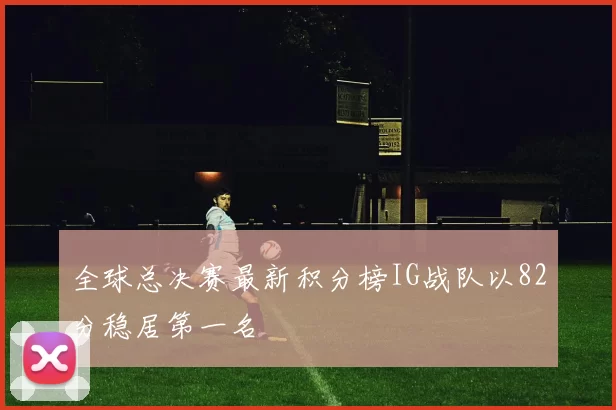 全球总决赛最新积分榜IG战队以82分稳居第一名