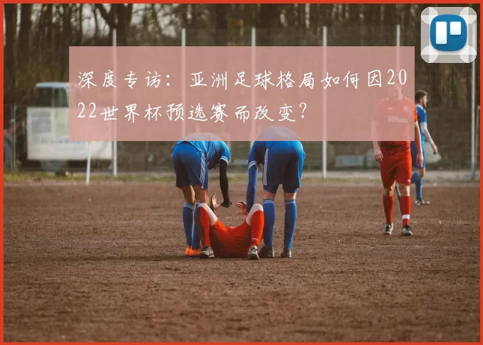 深度专访:亚洲足球格局如何因2022世界杯预选赛而改变?