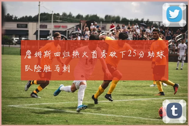 詹姆斯回归热火首秀砍下25分助球队险胜马刺