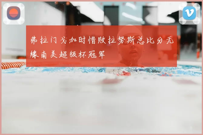 弗拉门戈加时惜败拉努斯总比分无缘南美超级杯冠军