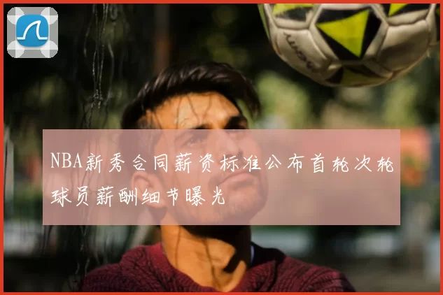 NBA新秀合同薪资标准公布首轮次轮球员薪酬细节曝光