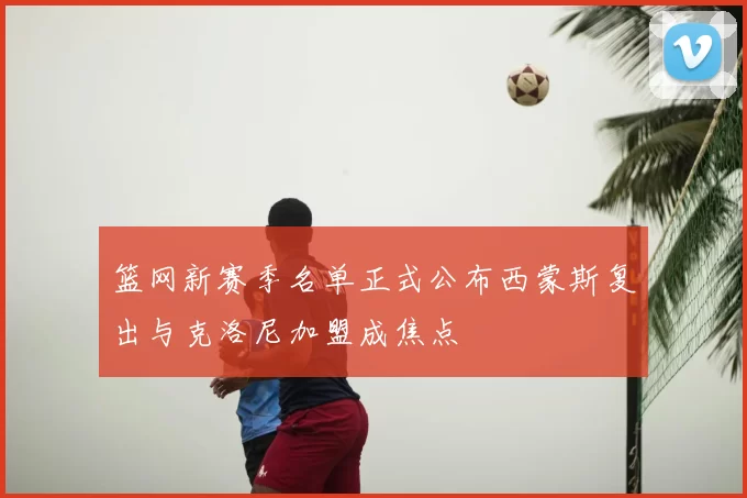 篮网新赛季名单正式公布西蒙斯复出与克洛尼加盟成焦点