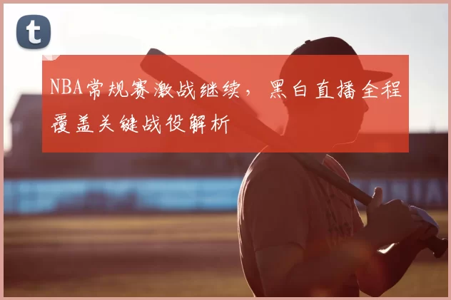 NBA常规赛激战继续，黑白直播全程覆盖关键战役解析