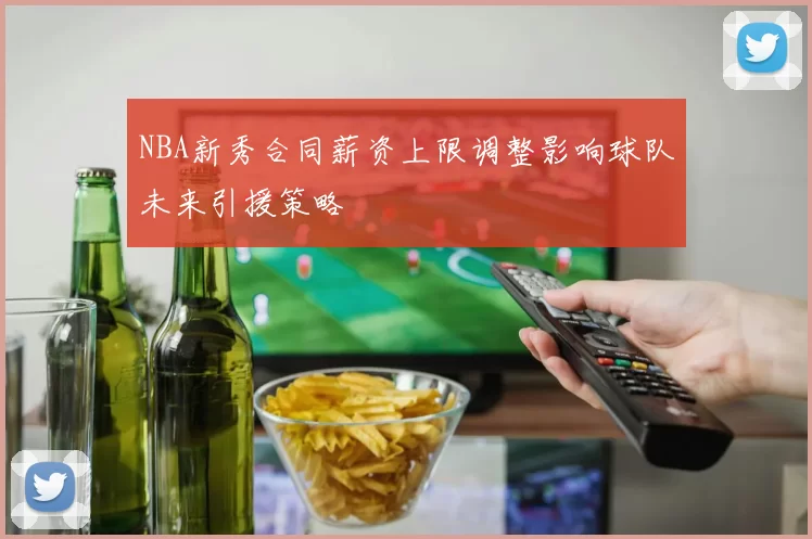 NBA新秀合同薪资上限调整影响球队未来引援策略