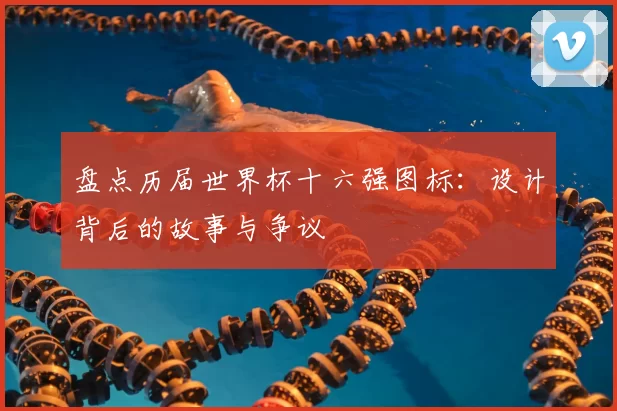 盘点历届世界杯十六强图标：设计背后的故事与争议