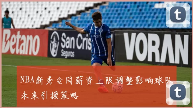 NBA新秀合同薪资上限调整影响球队未来引援策略
