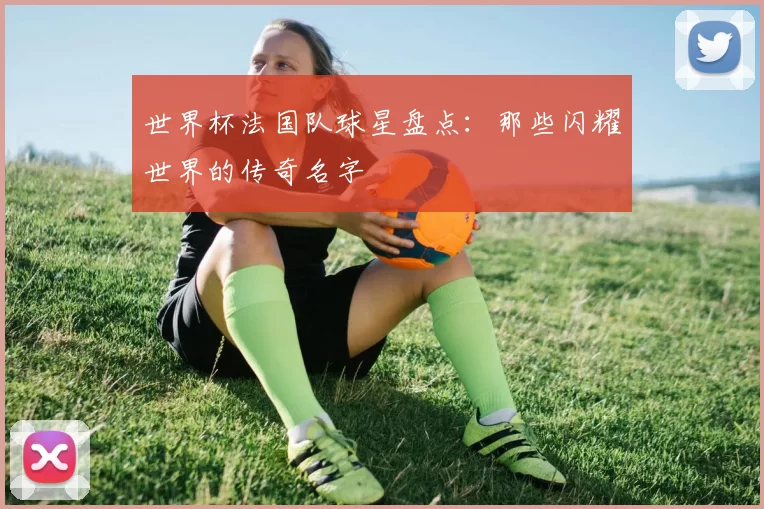 世界杯法国队球星盘点：那些闪耀世界的传奇名字