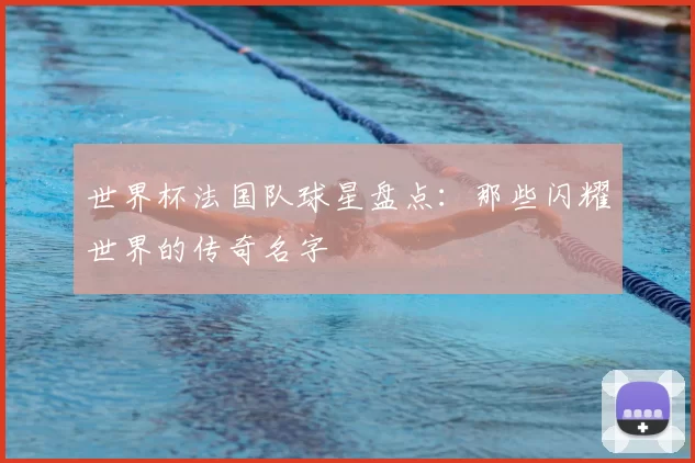 世界杯法国队球星盘点：那些闪耀世界的传奇名字