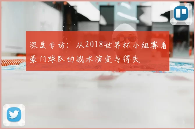 深度专访：从2018世界杯小组赛看豪门球队的战术演变与得失