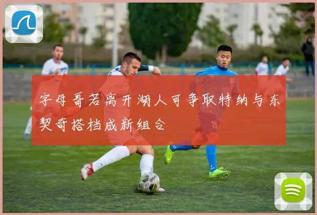 字母哥若离开湖人可争取特纳与东契奇搭档成新组合
