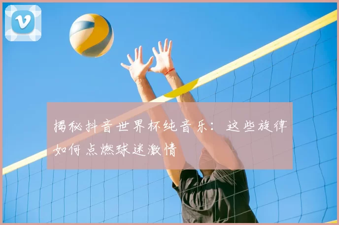 揭秘抖音世界杯纯音乐：这些旋律如何点燃球迷激情