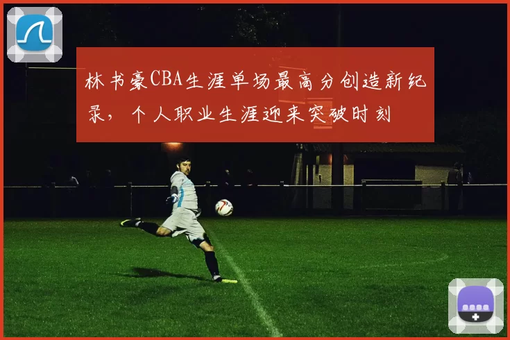 林书豪CBA生涯单场最高分创造新纪录，个人职业生涯迎来突破时刻