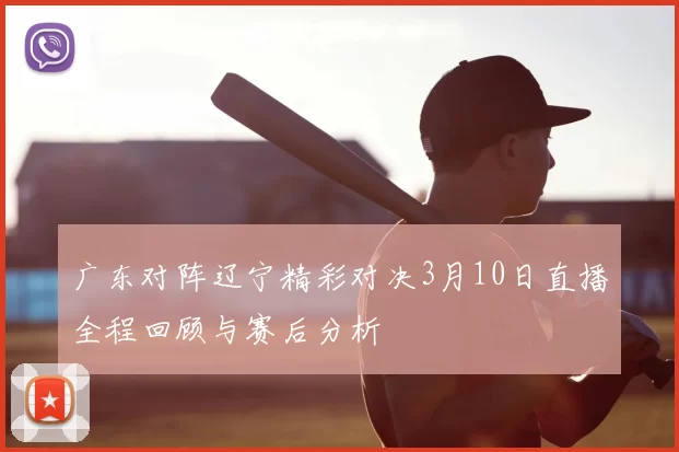广东对阵辽宁精彩对决3月10日直播全程回顾与赛后分析