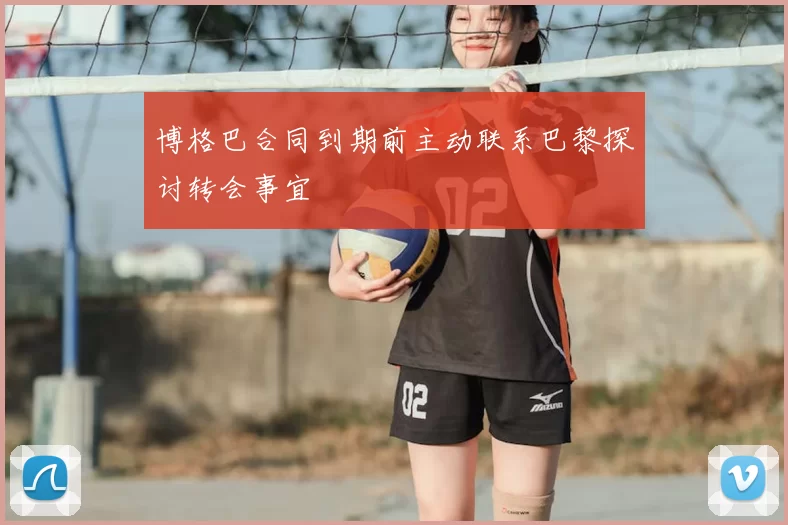 博格巴合同到期前主动联系巴黎探讨转会事宜