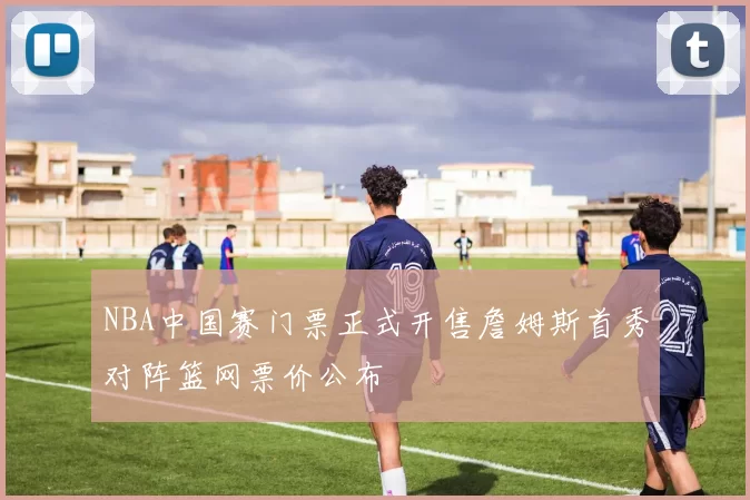 NBA中国赛门票正式开售詹姆斯首秀对阵篮网票价公布