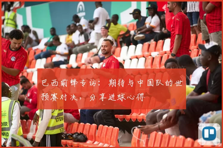 巴西前锋专访：期待与中国队的世预赛对决，分享进球心得
