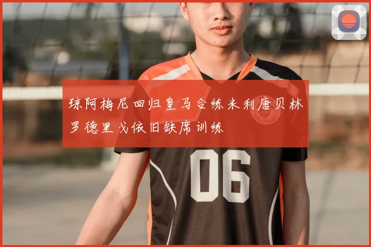 琼阿梅尼回归皇马合练米利唐贝林罗德里戈依旧缺席训练