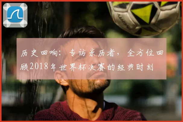 历史回响：专访亲历者，全方位回顾2018年世界杯决赛的经典时刻
