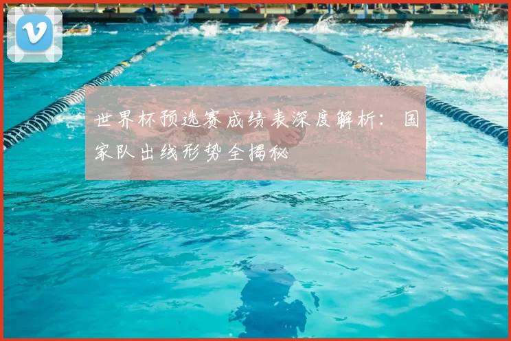 世界杯预选赛成绩表深度解析：国家队出线形势全揭秘
