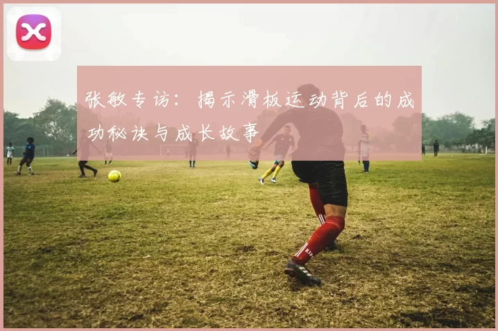 张敏专访：揭示滑板运动背后的成功秘诀与成长故事