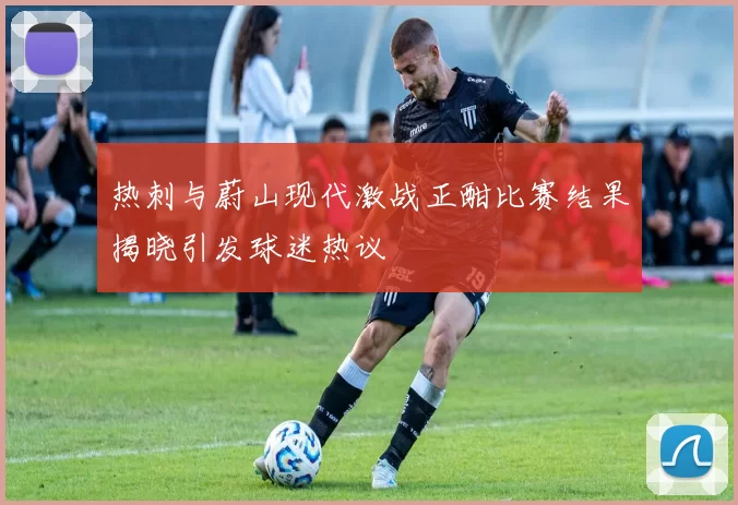 热刺与蔚山现代激战正酣比赛结果揭晓引发球迷热议