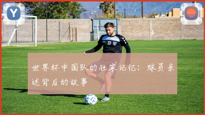 世界杯中国队的独家记忆：球员亲述背后的故事