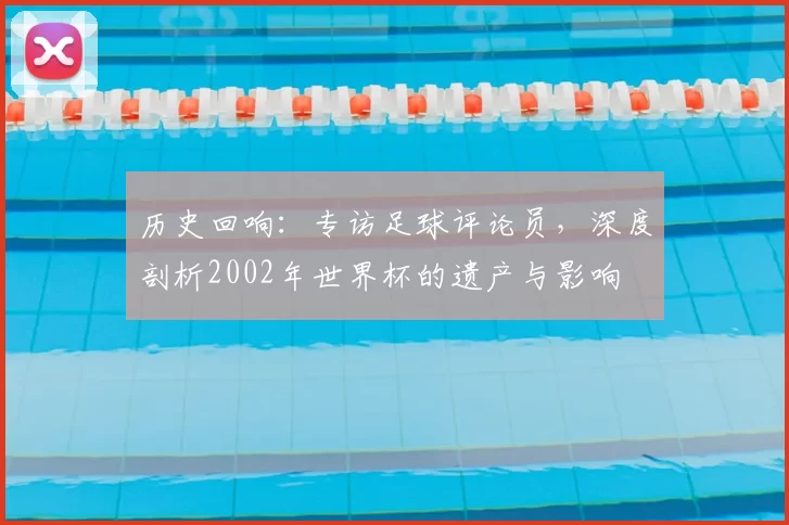 历史回响：专访足球评论员，深度剖析2002年世界杯的遗产与影响