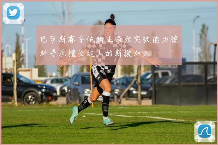 巴萨新赛季依赖亚马尔突破能力德科寻求擅长过人的新援加入