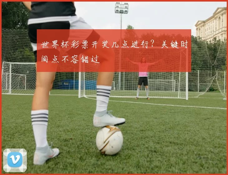世界杯彩票开奖几点进行？关键时间点不容错过