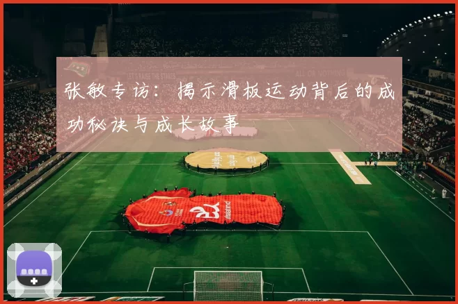张敏专访：揭示滑板运动背后的成功秘诀与成长故事