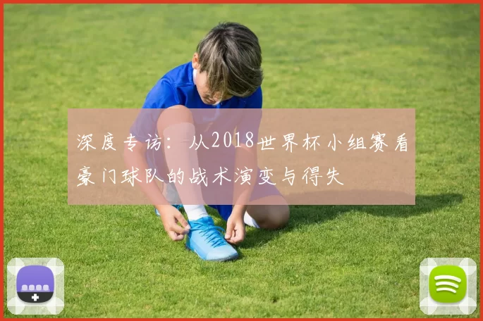 深度专访：从2018世界杯小组赛看豪门球队的战术演变与得失