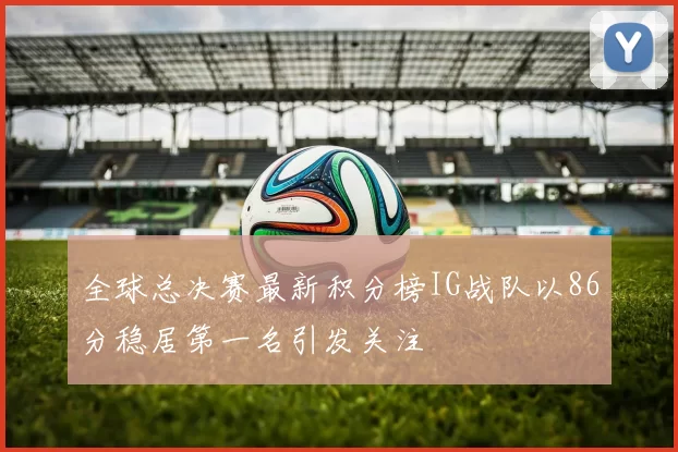 全球总决赛最新积分榜IG战队以86分稳居第一名引发关注