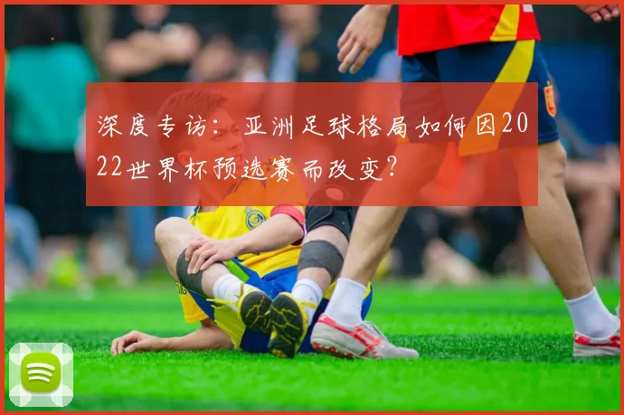 深度专访:亚洲足球格局如何因2022世界杯预选赛而改变?