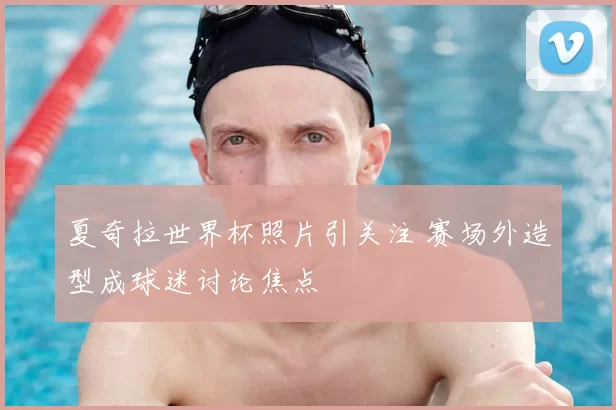 夏奇拉世界杯照片引关注 赛场外造型成球迷讨论焦点