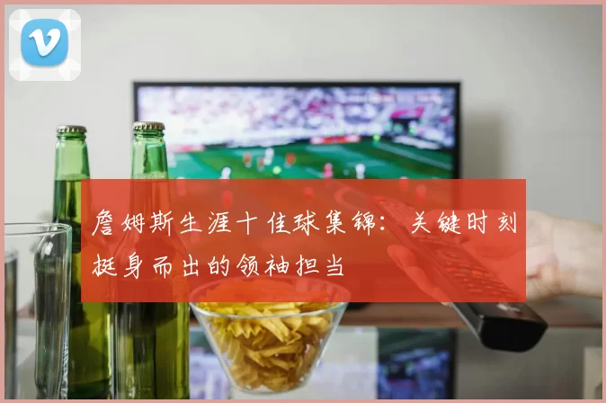詹姆斯生涯十佳球集锦：关键时刻挺身而出的领袖担当