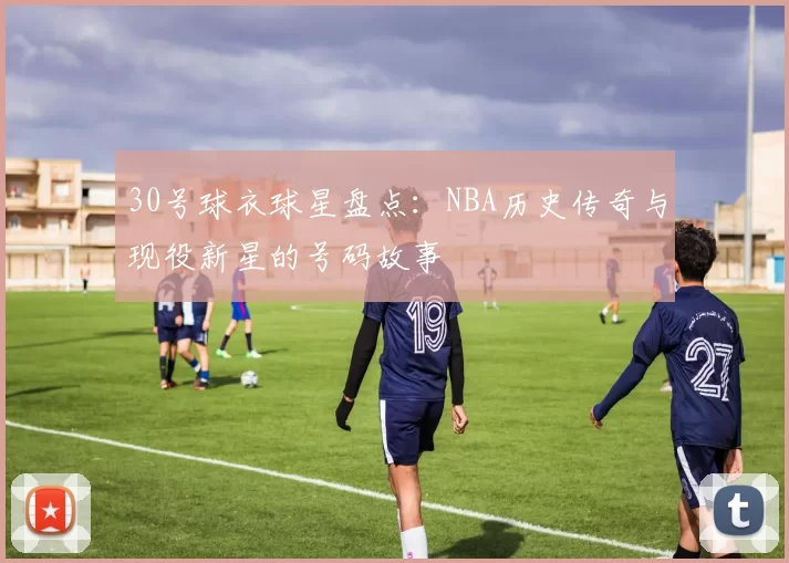 30号球衣球星盘点：NBA历史传奇与现役新星的号码故事