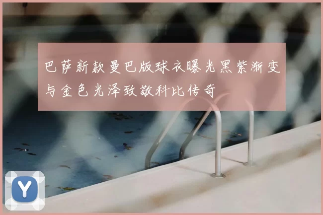 巴萨新款曼巴版球衣曝光黑紫渐变与金色光泽致敬科比传奇