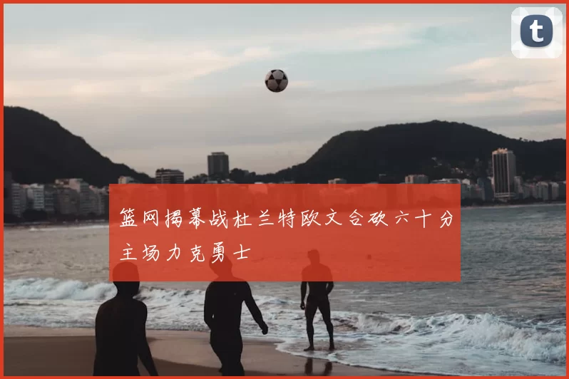 篮网揭幕战杜兰特欧文合砍六十分主场力克勇士